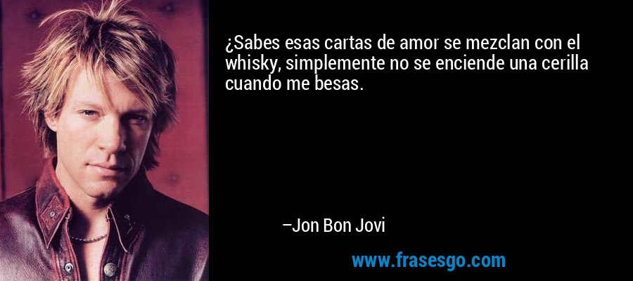 ¿Sabes esas cartas de amor se mezclan con el whisky, simplemente no se enciende una cerilla cuando me besas. – Jon Bon Jovi