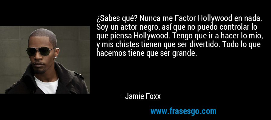 ¿Sabes qué? Nunca me Factor Hollywood en nada. Soy un actor negro, así que no puedo controlar lo que piensa Hollywood. Tengo que ir a hacer lo mío, y mis chistes tienen que ser divertido. Todo lo que hacemos tiene que ser grande. – Jamie Foxx