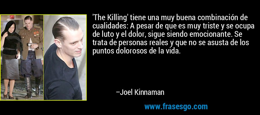 'The Killing' tiene una muy buena combinación de cualidades: A pesar de que es muy triste y se ocupa de luto y el dolor, sigue siendo emocionante. Se trata de personas reales y que no se asusta de los puntos dolorosos de la vida. – Joel Kinnaman
