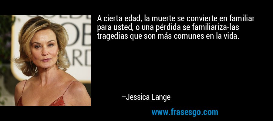 A cierta edad, la muerte se convierte en familiar para usted, o una pérdida se familiariza-las tragedias que son más comunes en la vida. – Jessica Lange