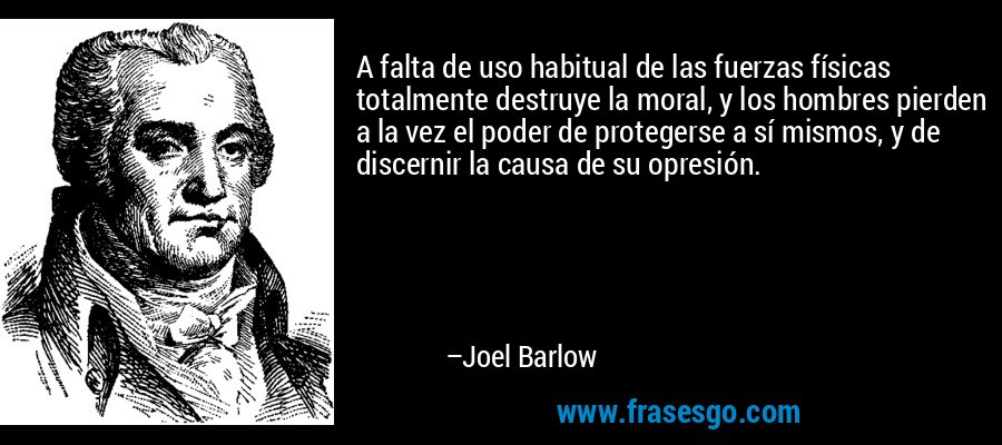 A falta de uso habitual de las fuerzas físicas totalmente destruye la moral, y los hombres pierden a la vez el poder de protegerse a sí mismos, y de discernir la causa de su opresión. – Joel Barlow