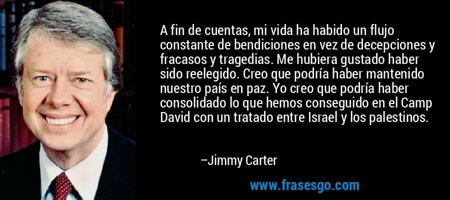 A fin de cuentas, mi vida ha habido un flujo constante de bendiciones en vez de decepciones y fracasos y tragedias. Me hubiera gustado haber sido reelegido. Creo que podría haber mantenido nuestro país en paz. Yo creo que podría haber consolidado lo que hemos conseguido en el Camp David con un tratado entre Israel y los palestinos. – Jimmy Carter