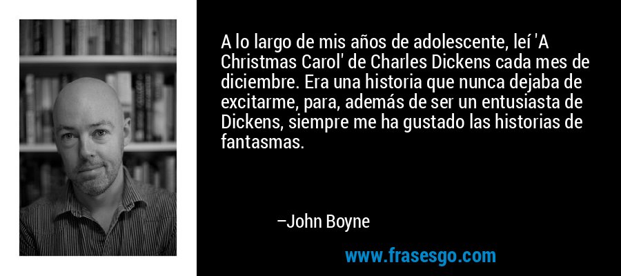 A lo largo de mis años de adolescente, leí 'A Christmas Carol' de Charles Dickens cada mes de diciembre. Era una historia que nunca dejaba de excitarme, para, además de ser un entusiasta de Dickens, siempre me ha gustado las historias de fantasmas. – John Boyne