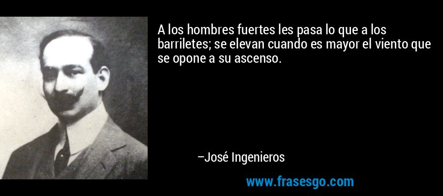 A los hombres fuertes les pasa lo que a los barriletes; se elevan cuando es mayor el viento que se opone a su ascenso. – José Ingenieros