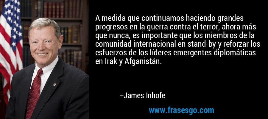 A medida que continuamos haciendo grandes progresos en la guerra contra el terror, ahora más que nunca, es importante que los miembros de la comunidad internacional en stand-by y reforzar los esfuerzos de los líderes emergentes diplomáticas en Irak y Afganistán. – James Inhofe