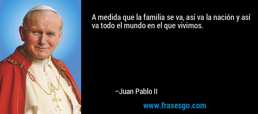 A medida que la familia se va, así va la nación y así va todo el mundo en el que vivimos. – Juan Pablo II