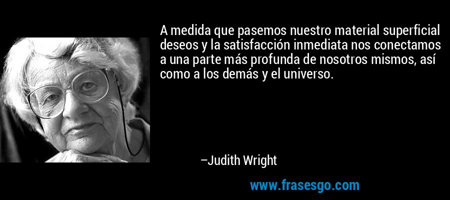 A medida que pasemos nuestro material superficial deseos y la satisfacción inmediata nos conectamos a una parte más profunda de nosotros mismos, así como a los demás y el universo. – Judith Wright