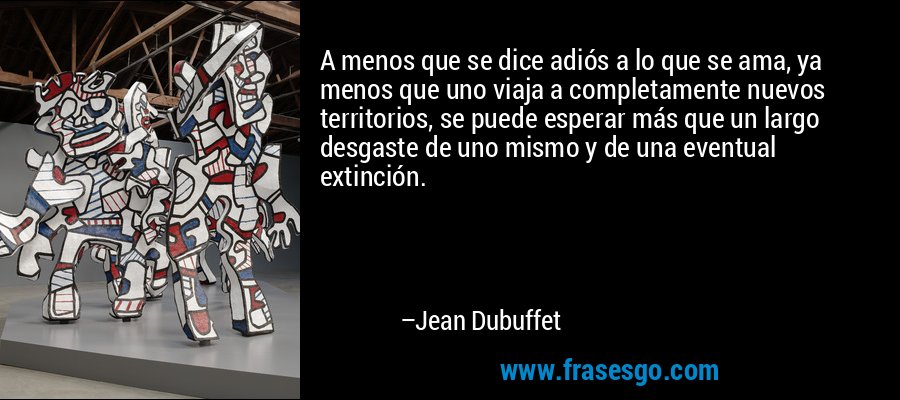A menos que se dice adiós a lo que se ama, ya menos que uno viaja a completamente nuevos territorios, se puede esperar más que un largo desgaste de uno mismo y de una eventual extinción. – Jean Dubuffet
