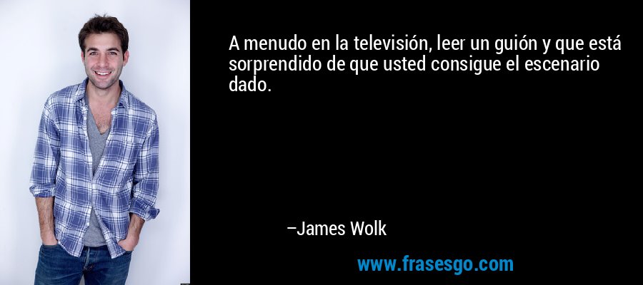 A menudo en la televisión, leer un guión y que está sorprendido de que usted consigue el escenario dado. – James Wolk