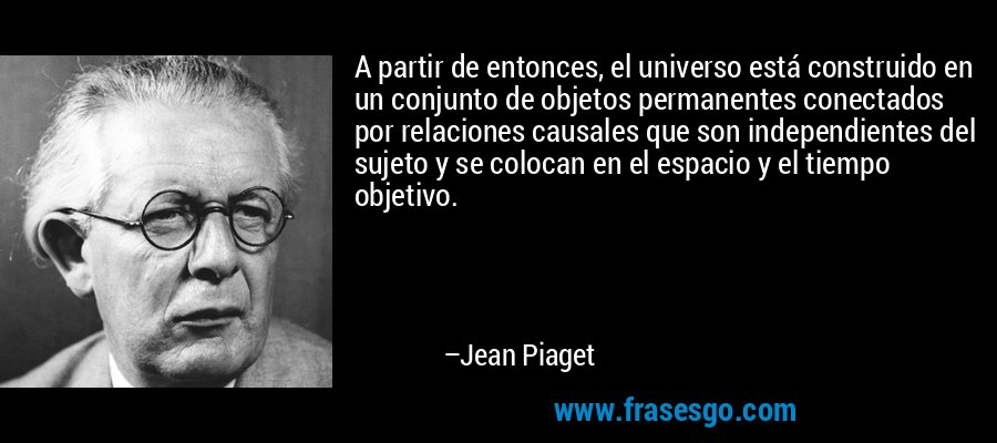 A partir de entonces, el universo está construido en un conjunto de objetos permanentes conectados por relaciones causales que son independientes del sujeto y se colocan en el espacio y el tiempo objetivo. – Jean Piaget