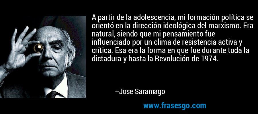 A partir de la adolescencia, mi formación política se orientó en la dirección ideológica del marxismo. Era natural, siendo que mi pensamiento fue influenciado por un clima de resistencia activa y crítica. Esa era la forma en que fue durante toda la dictadura y hasta la Revolución de 1974. – Jose Saramago