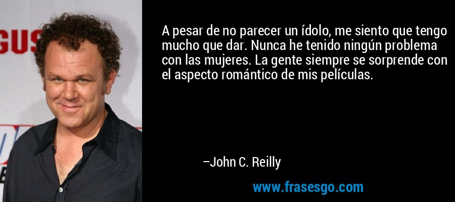 A pesar de no parecer un ídolo, me siento que tengo mucho que dar. Nunca he tenido ningún problema con las mujeres. La gente siempre se sorprende con el aspecto romántico de mis películas. – John C. Reilly
