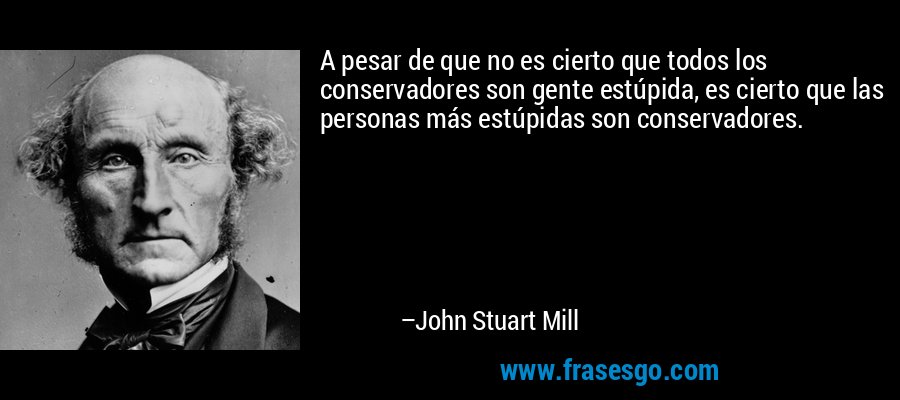 A pesar de que no es cierto que todos los conservadores son gente estúpida, es cierto que las personas más estúpidas son conservadores. – John Stuart Mill