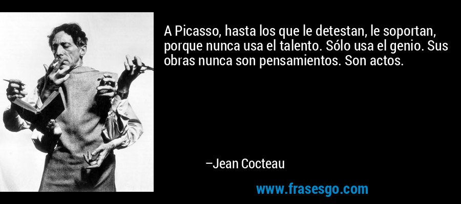 A Picasso, hasta los que le detestan, le soportan, porque nunca usa el talento. Sólo usa el genio. Sus obras nunca son pensamientos. Son actos. – Jean Cocteau