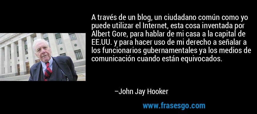 A través de un blog, un ciudadano común como yo puede utilizar el Internet, esta cosa inventada por Albert Gore, para hablar de mi casa a la capital de EE.UU. y para hacer uso de mi derecho a señalar a los funcionarios gubernamentales ya los medios de comunicación cuando están equivocados. – John Jay Hooker
