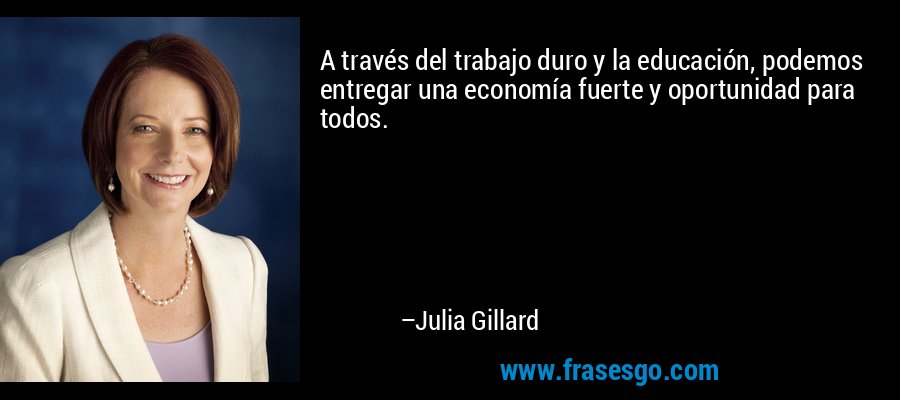 A través del trabajo duro y la educación, podemos entregar una economía fuerte y oportunidad para todos. – Julia Gillard