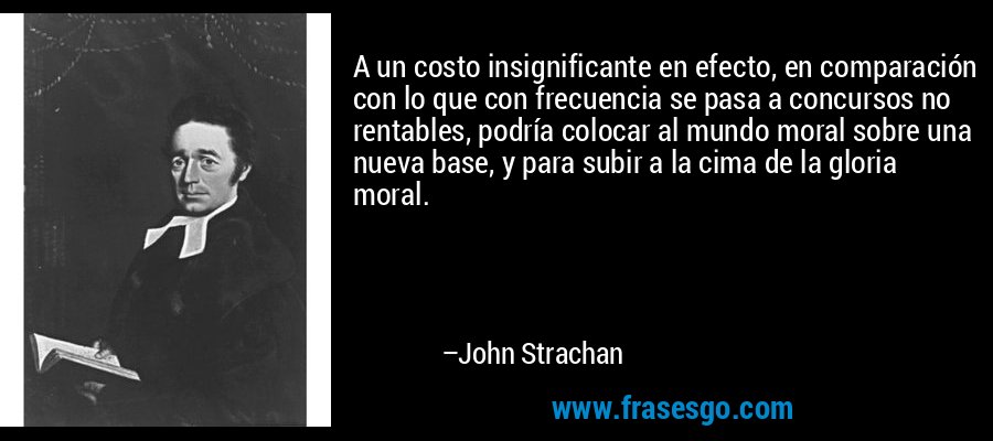 A un costo insignificante en efecto, en comparación con lo que con frecuencia se pasa a concursos no rentables, podría colocar al mundo moral sobre una nueva base, y para subir a la cima de la gloria moral. – John Strachan