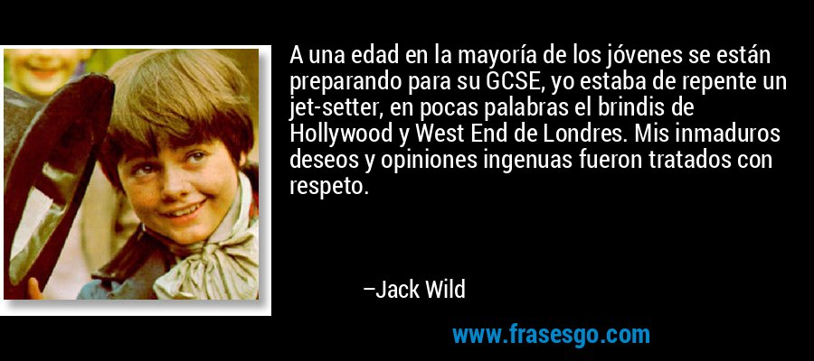 A una edad en la mayoría de los jóvenes se están preparando para su GCSE, yo estaba de repente un jet-setter, en pocas palabras el brindis de Hollywood y West End de Londres. Mis inmaduros deseos y opiniones ingenuas fueron tratados con respeto. – Jack Wild