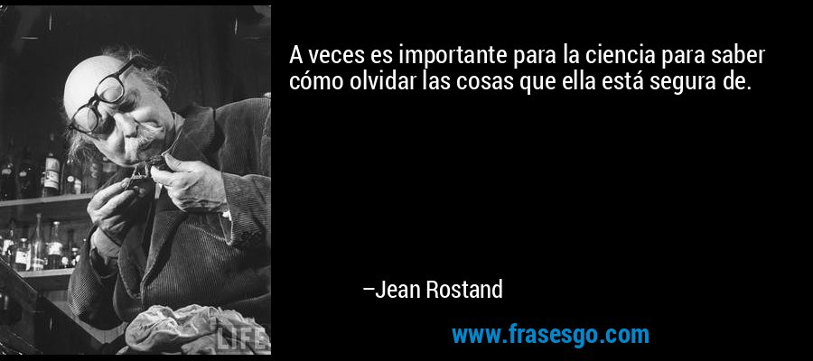 A veces es importante para la ciencia para saber cómo olvidar las cosas que ella está segura de. – Jean Rostand