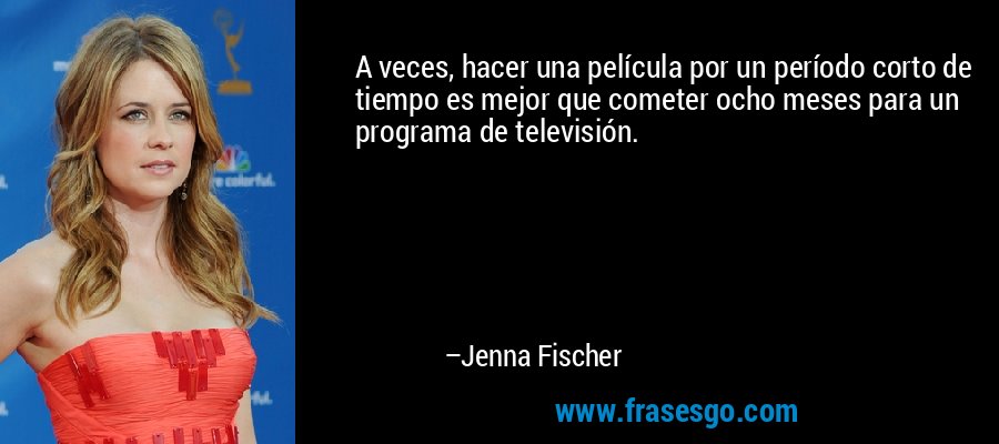 A veces, hacer una película por un período corto de tiempo es mejor que cometer ocho meses para un programa de televisión. – Jenna Fischer