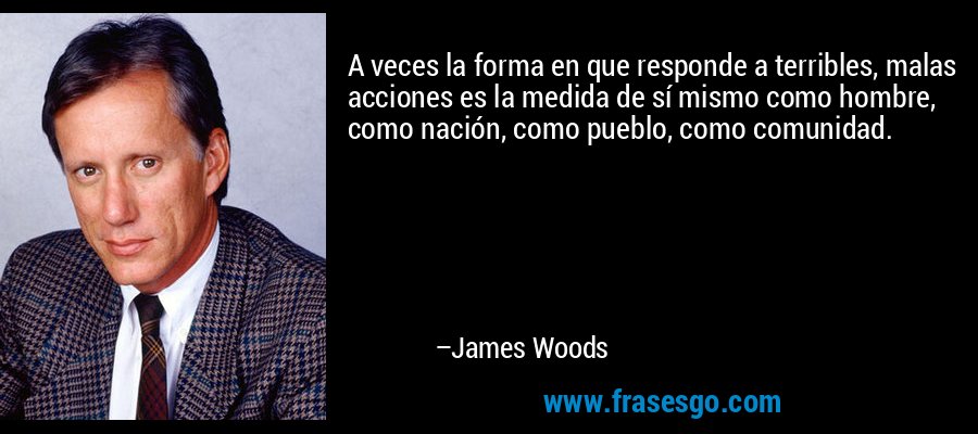 A veces la forma en que responde a terribles, malas acciones es la medida de sí mismo como hombre, como nación, como pueblo, como comunidad. – James Woods
