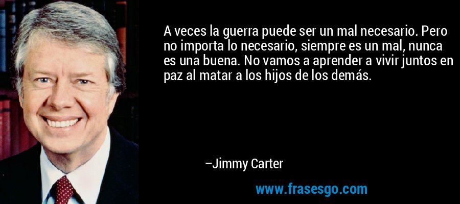 A veces la guerra puede ser un mal necesario. Pero no importa lo necesario, siempre es un mal, nunca es una buena. No vamos a aprender a vivir juntos en paz al matar a los hijos de los demás. – Jimmy Carter