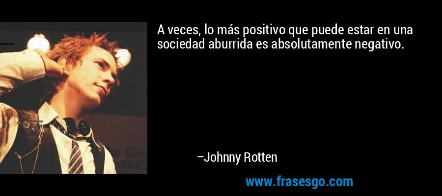 A veces, lo más positivo que puede estar en una sociedad aburrida es absolutamente negativo. – Johnny Rotten