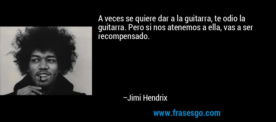 A veces se quiere dar a la guitarra, te odio la guitarra. Pero si nos atenemos a ella, vas a ser recompensado. – Jimi Hendrix