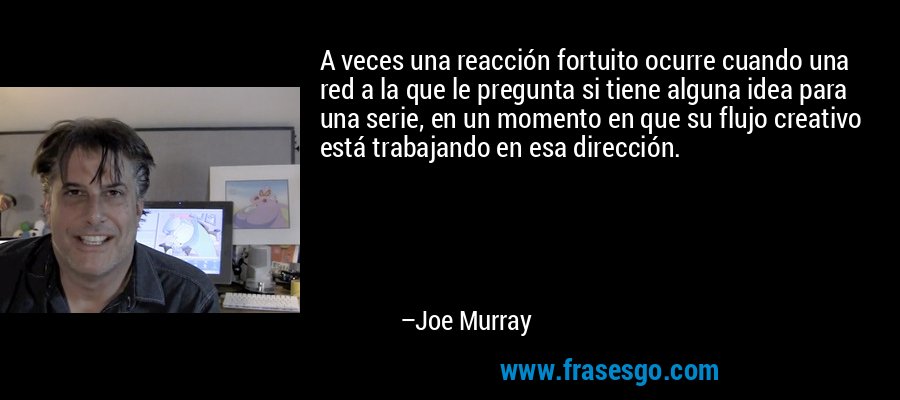 A veces una reacción fortuito ocurre cuando una red a la que le pregunta si tiene alguna idea para una serie, en un momento en que su flujo creativo está trabajando en esa dirección. – Joe Murray