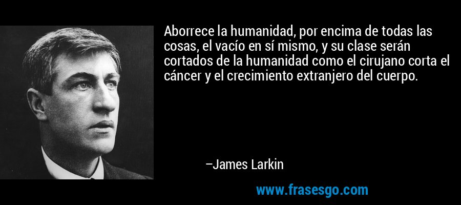 Aborrece la humanidad, por encima de todas las cosas, el vacío en sí mismo, y su clase serán cortados de la humanidad como el cirujano corta el cáncer y el crecimiento extranjero del cuerpo. – James Larkin