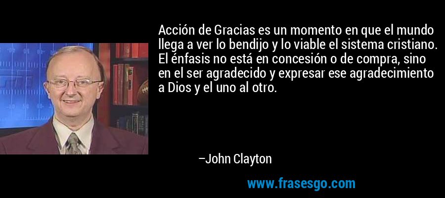 Acción de Gracias es un momento en que el mundo llega a ver lo bendijo y lo viable el sistema cristiano. El énfasis no está en concesión o de compra, sino en el ser agradecido y expresar ese agradecimiento a Dios y el uno al otro. – John Clayton