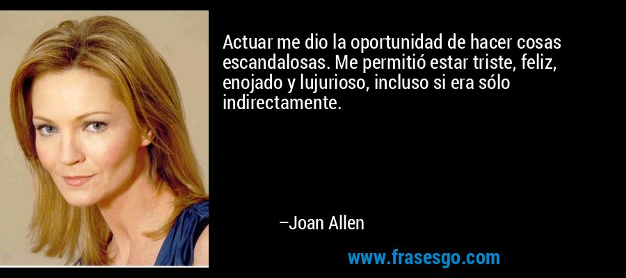 Actuar me dio la oportunidad de hacer cosas escandalosas. Me permitió estar triste, feliz, enojado y lujurioso, incluso si era sólo indirectamente. – Joan Allen