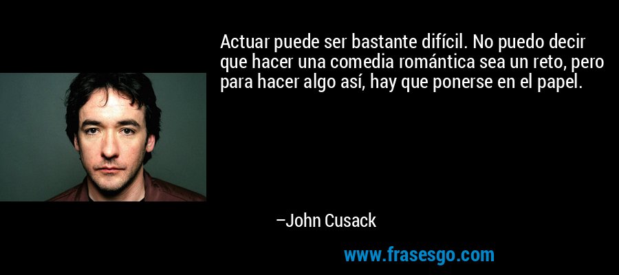 Actuar puede ser bastante difícil. No puedo decir que hacer una comedia romántica sea un reto, pero para hacer algo así, hay que ponerse en el papel. – John Cusack