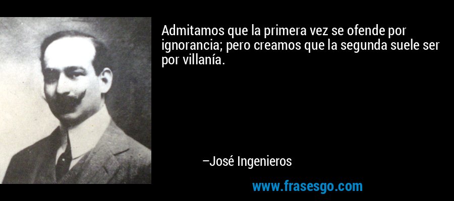 Admitamos que la primera vez se ofende por ignorancia; pero creamos que la segunda suele ser por villanía. – José Ingenieros