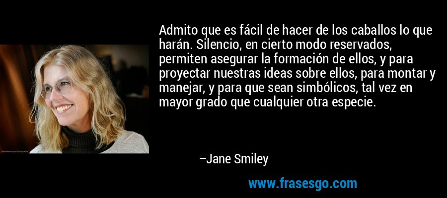 Admito que es fácil de hacer de los caballos lo que harán. Silencio, en cierto modo reservados, permiten asegurar la formación de ellos, y para proyectar nuestras ideas sobre ellos, para montar y manejar, y para que sean simbólicos, tal vez en mayor grado que cualquier otra especie. – Jane Smiley