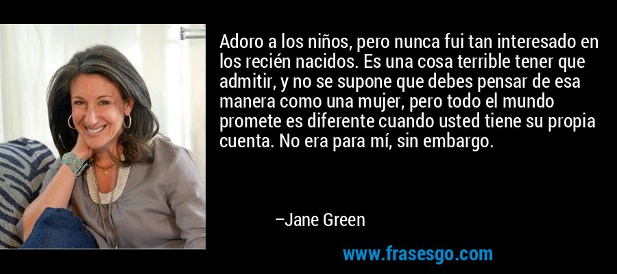 Adoro a los niños, pero nunca fui tan interesado en los recién nacidos. Es una cosa terrible tener que admitir, y no se supone que debes pensar de esa manera como una mujer, pero todo el mundo promete es diferente cuando usted tiene su propia cuenta. No era para mí, sin embargo. – Jane Green