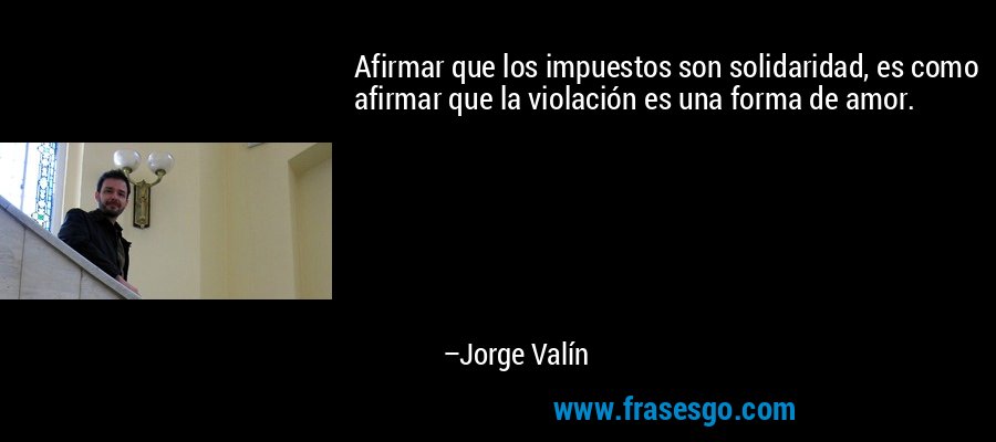 Afirmar que los impuestos son solidaridad, es como afirmar que la violación es una forma de amor. – Jorge Valín