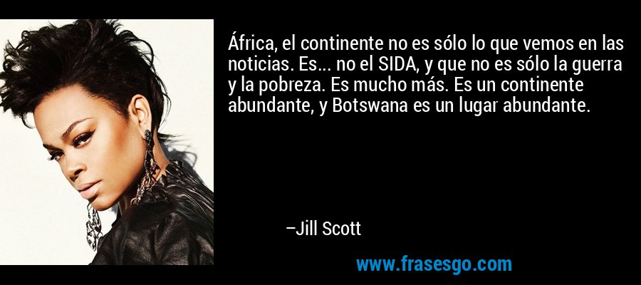 África, el continente no es sólo lo que vemos en las noticias. Es... no el SIDA, y que no es sólo la guerra y la pobreza. Es mucho más. Es un continente abundante, y Botswana es un lugar abundante. – Jill Scott