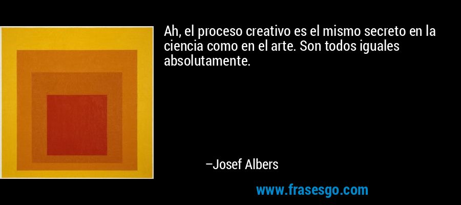 Ah, el proceso creativo es el mismo secreto en la ciencia como en el arte. Son todos iguales absolutamente. – Josef Albers