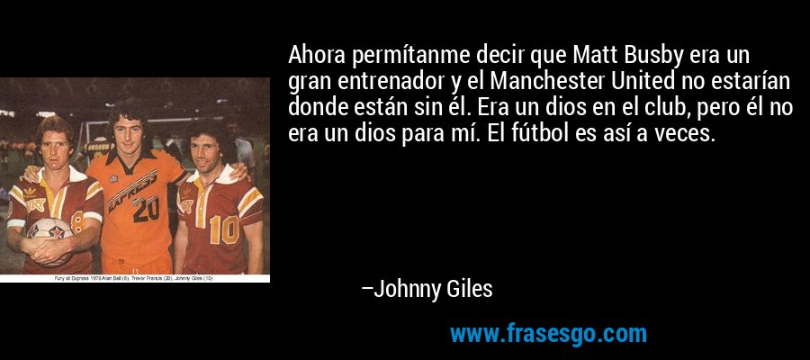 Ahora permítanme decir que Matt Busby era un gran entrenador y el Manchester United no estarían donde están sin él. Era un dios en el club, pero él no era un dios para mí. El fútbol es así a veces. – Johnny Giles