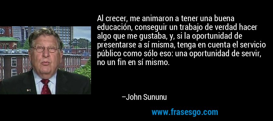 Al crecer, me animaron a tener una buena educación, conseguir un trabajo de verdad hacer algo que me gustaba, y, si la oportunidad de presentarse a sí misma, tenga en cuenta el servicio público como sólo eso: una oportunidad de servir, no un fin en sí mismo. – John Sununu