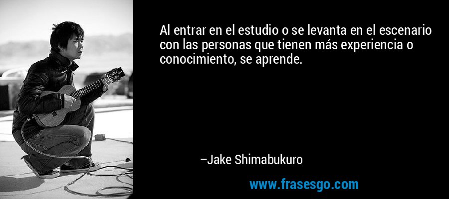 Al entrar en el estudio o se levanta en el escenario con las personas que tienen más experiencia o conocimiento, se aprende. – Jake Shimabukuro
