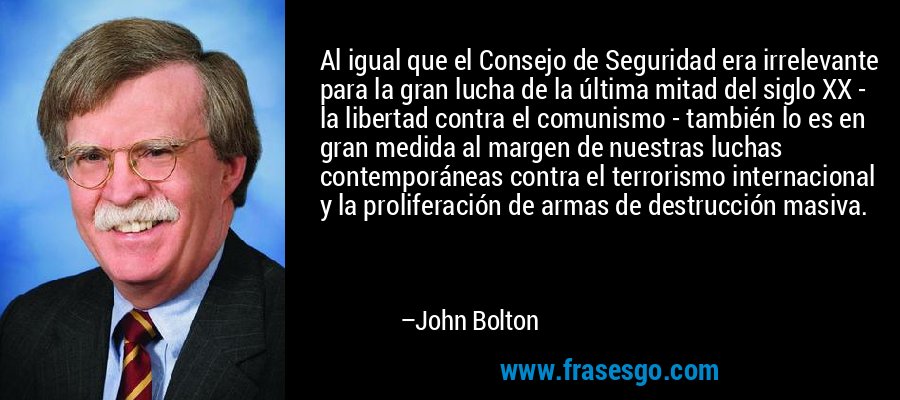 Al igual que el Consejo de Seguridad era irrelevante para la gran lucha de la última mitad del siglo XX - la libertad contra el comunismo - también lo es en gran medida al margen de nuestras luchas contemporáneas contra el terrorismo internacional y la proliferación de armas de destrucción masiva. – John Bolton
