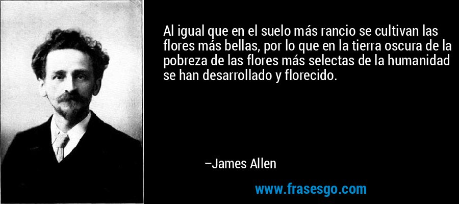 Al igual que en el suelo más rancio se cultivan las flores más bellas, por lo que en la tierra oscura de la pobreza de las flores más selectas de la humanidad se han desarrollado y florecido. – James Allen