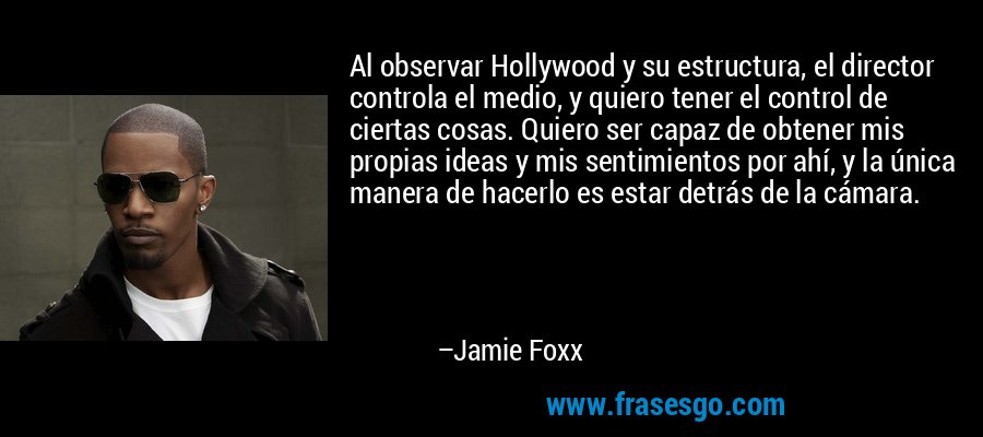 Al observar Hollywood y su estructura, el director controla el medio, y quiero tener el control de ciertas cosas. Quiero ser capaz de obtener mis propias ideas y mis sentimientos por ahí, y la única manera de hacerlo es estar detrás de la cámara. – Jamie Foxx