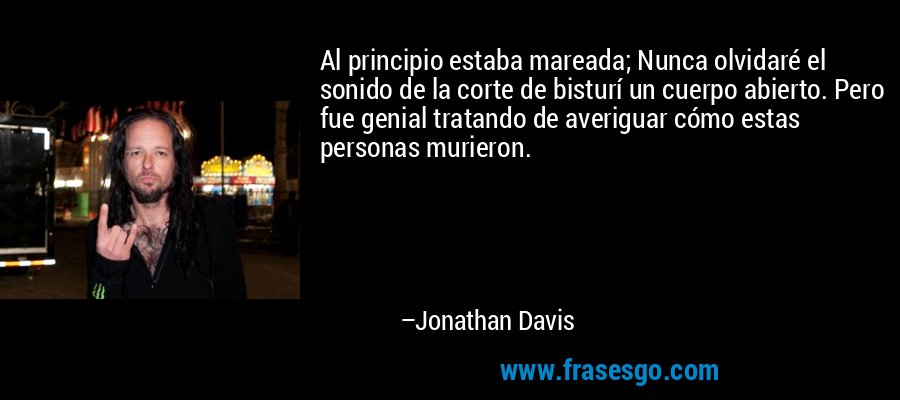 Al principio estaba mareada; Nunca olvidaré el sonido de la corte de bisturí un cuerpo abierto. Pero fue genial tratando de averiguar cómo estas personas murieron. – Jonathan Davis