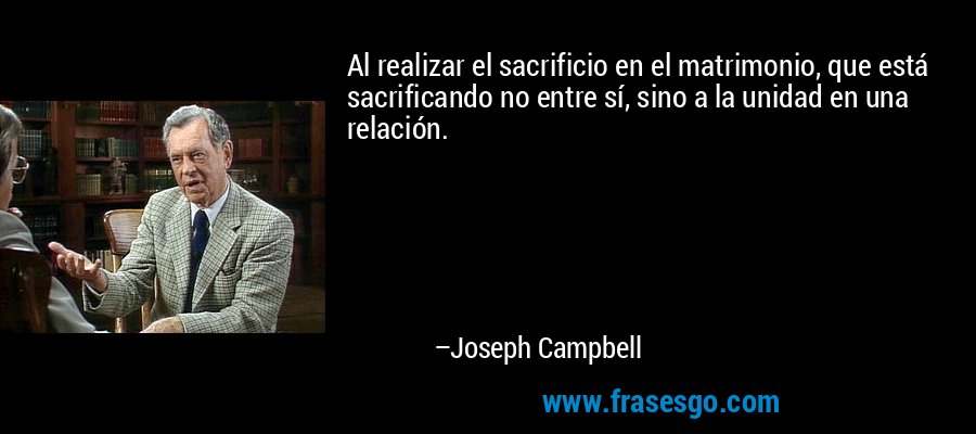 Al realizar el sacrificio en el matrimonio, que está sacrificando no entre sí, sino a la unidad en una relación. – Joseph Campbell