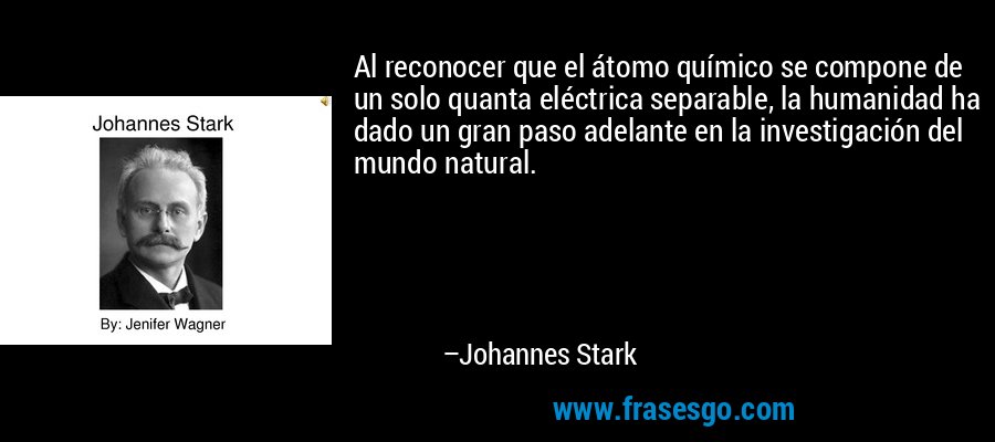 Al reconocer que el átomo químico se compone de un solo quanta eléctrica separable, la humanidad ha dado un gran paso adelante en la investigación del mundo natural. – Johannes Stark