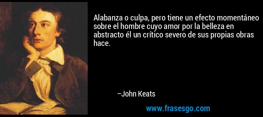 Alabanza o culpa, pero tiene un efecto momentáneo sobre el hombre cuyo amor por la belleza en abstracto él un crítico severo de sus propias obras hace. – John Keats