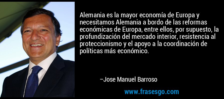 Alemania es la mayor economía de Europa y necesitamos Alemania a bordo de las reformas económicas de Europa, entre ellos, por supuesto, la profundización del mercado interior, resistencia al proteccionismo y el apoyo a la coordinación de políticas más económico. – Jose Manuel Barroso